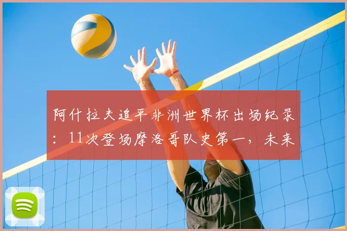 阿什拉夫追平非洲世界杯出场纪录：11次登场摩洛哥队史第一，未来有望再创历史