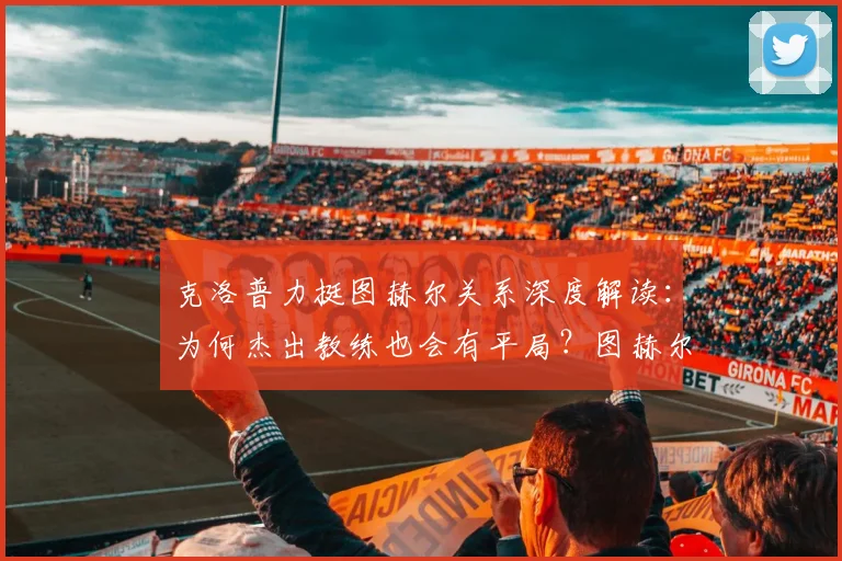 克洛普力挺图赫尔关系深度解读：为何杰出教练也会有平局？图赫尔执教能力真实分析