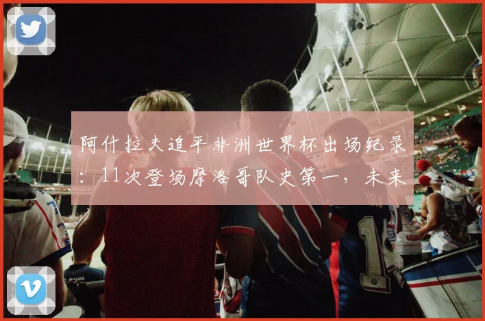 阿什拉夫追平非洲世界杯出场纪录：11次登场摩洛哥队史第一，未来有望再创历史