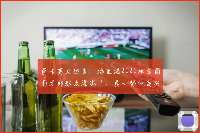 萨卡赛后坦言:梅里诺2026绝杀葡萄牙那球太漂亮了,真心替他高兴,附欧洲杯经典绝杀瞬间回顾