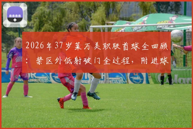 2026年37岁莱万美职联首球全回顾：禁区外低射破门全过程，附进球视频集锦与近期表现分析