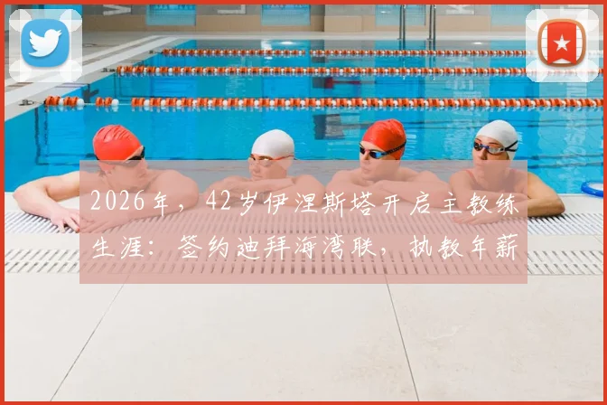 2026年，42岁伊涅斯塔开启主教练生涯：签约迪拜海湾联，执教年薪与合同细节解析
