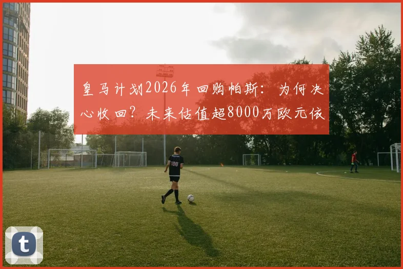 皇马计划2026年回购帕斯：为何决心收回？未来估值超8000万欧元依据何在？