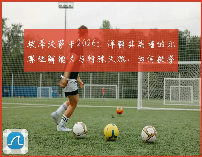 埃泽谈萨卡2026：详解其离谱的比赛理解能力与特殊天赋，为何被誉英超瑰宝