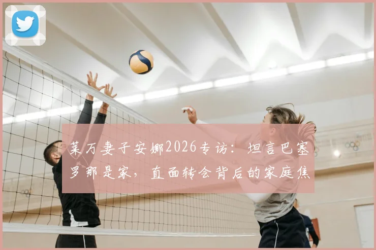 莱万妻子安娜2026专访：坦言巴塞罗那是家，直面转会背后的家庭焦虑与适应挑战
