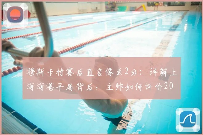 穆斯卡特赛后直言像丢2分：详解上海海港平局背后，主帅如何评价2026赛季球员表现