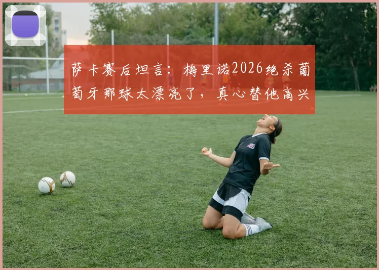 萨卡赛后坦言：梅里诺2026绝杀葡萄牙那球太漂亮了，真心替他高兴，附欧洲杯经典绝杀瞬间回顾