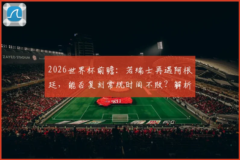 2026世界杯前瞻：若瑞士再遇阿根廷，能否复刻常规时间不败？解析其连续六场不败秘诀与小组赛前景