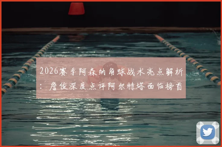 2026赛季阿森纳角球战术亮点解析：詹俊深度点评阿尔特塔面临榜首压力与帅位稳固性探讨