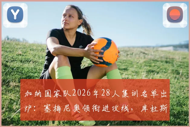加纳国家队2026年28人集训名单出炉：塞梅尼奥领衔进攻线，库杜斯意外落选原因解读