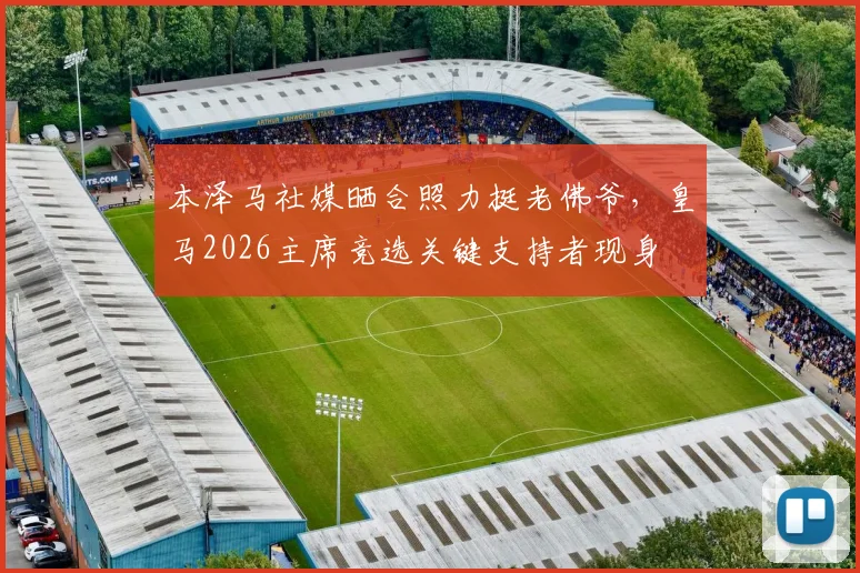 本泽马社媒晒合照力挺老佛爷，皇马2026主席竞选关键支持者现身