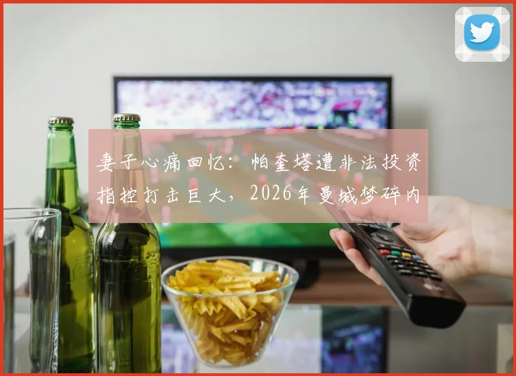 妻子心痛回忆：帕奎塔遭非法投资指控打击巨大，2026年曼城梦碎内幕