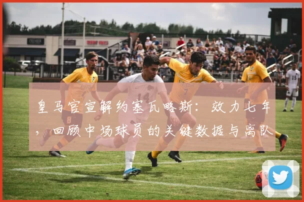 皇马官宣解约塞瓦略斯：效力七年，回顾中场球员的关键数据与离队背景