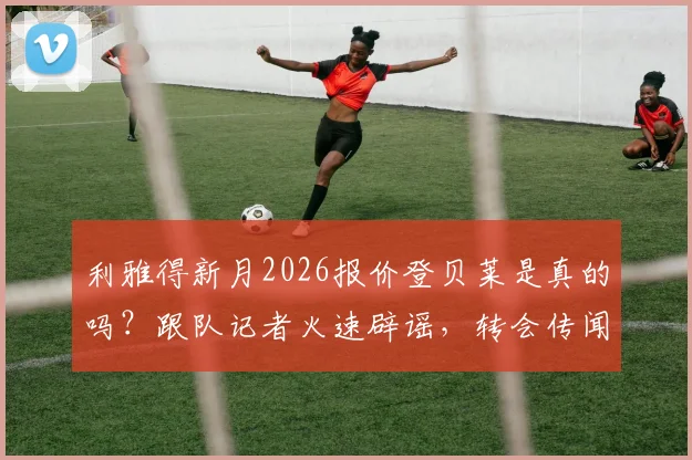 利雅得新月2026报价登贝莱是真的吗？跟队记者火速辟谣，转会传闻深度解析