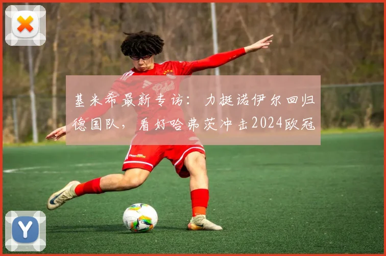 基米希最新专访：力挺诺伊尔回归德国队，看好哈弗茨冲击2024欧冠冠军