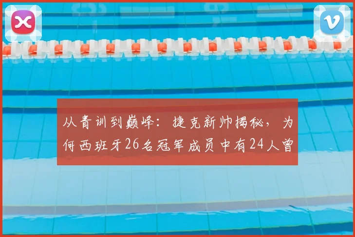 从青训到巅峰：捷克新帅揭秘，为何西班牙26名冠军成员中有24人曾是他麾下国青弟子？2026执教前景分析
