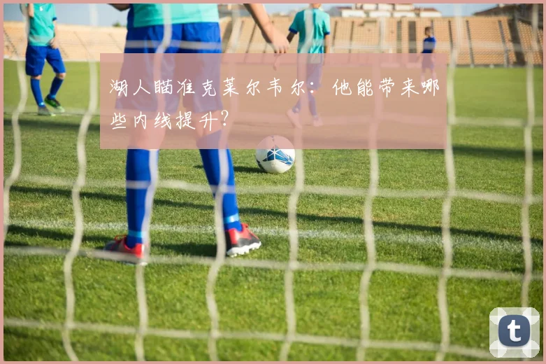 湖人瞄准克莱尔韦尔：他能带来哪些内线提升？
