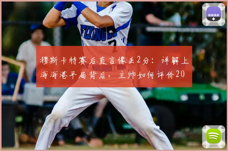 穆斯卡特赛后直言像丢2分：详解上海海港平局背后，主帅如何评价2026赛季球员表现