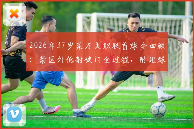 2026年37岁莱万美职联首球全回顾：禁区外低射破门全过程，附进球视频集锦与近期表现分析