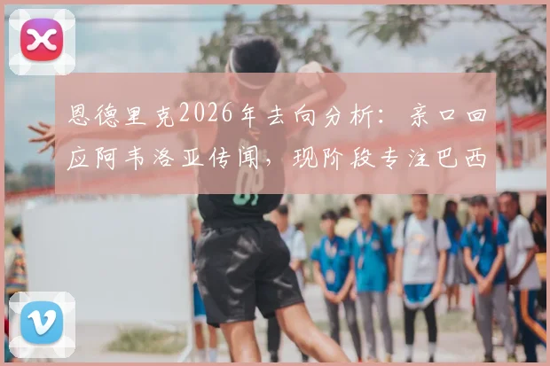 恩德里克2026年去向分析:亲口回应阿韦洛亚传闻,现阶段专注巴西与母队