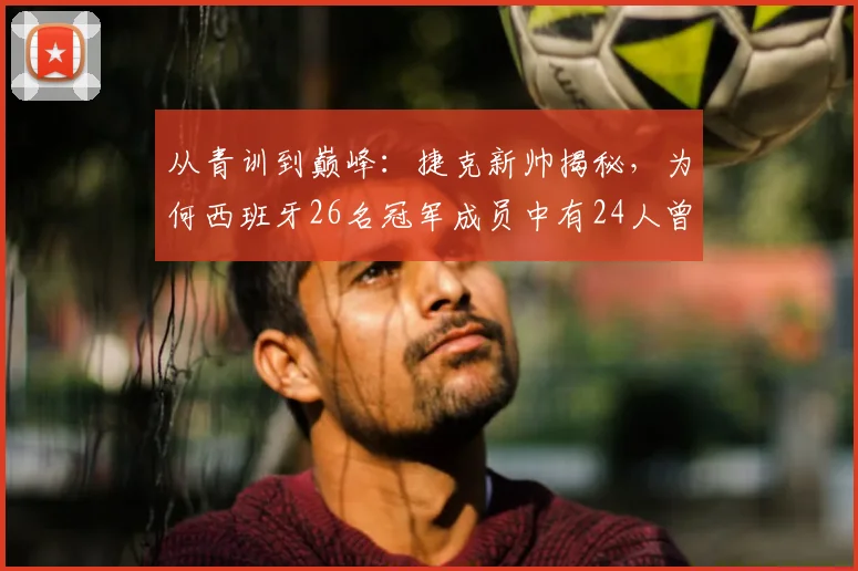从青训到巅峰：捷克新帅揭秘，为何西班牙26名冠军成员中有24人曾是他麾下国青弟子？2026执教前景分析