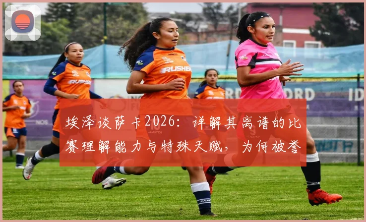 埃泽谈萨卡2026：详解其离谱的比赛理解能力与特殊天赋，为何被誉英超瑰宝