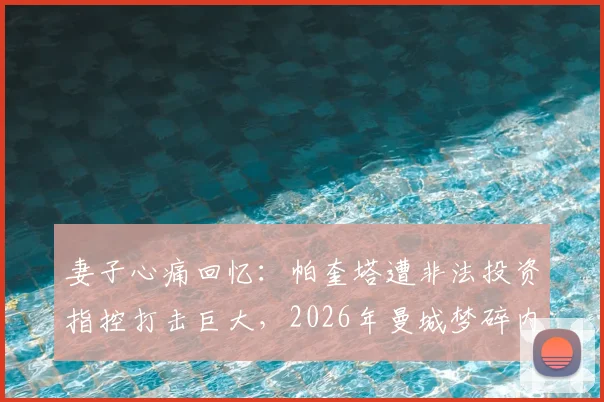 妻子心痛回忆：帕奎塔遭非法投资指控打击巨大，2026年曼城梦碎内幕