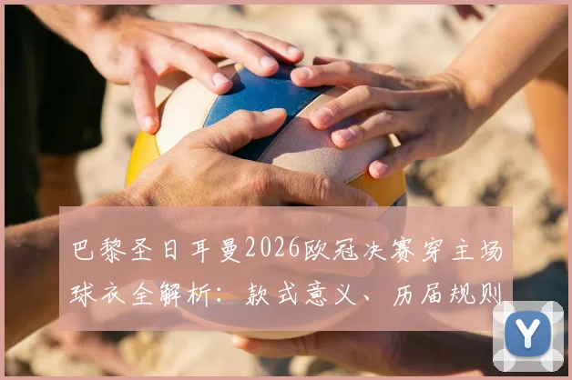 巴黎圣日耳曼2026欧冠决赛穿主场球衣全解析：款式意义、历届规则与收藏价值指南