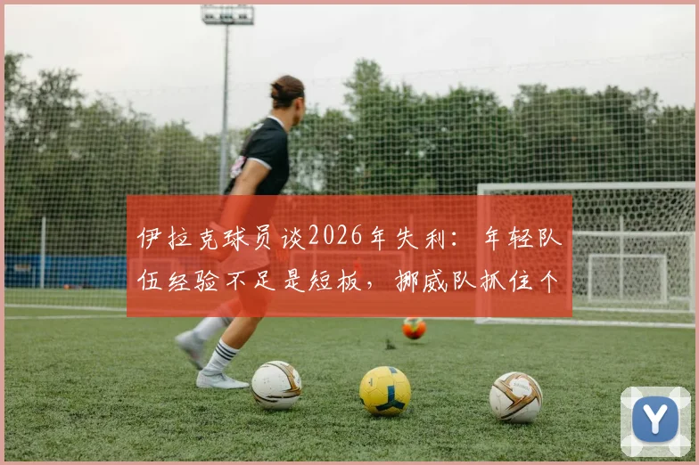 伊拉克球员谈2026年失利：年轻队伍经验不足是短板，挪威队抓住个人失误锁定胜局