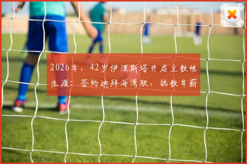 2026年,42岁伊涅斯塔开启主教练生涯:签约迪拜海湾联,执教年薪与合同细节解析