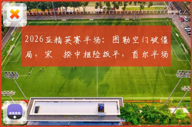 2026亚精英赛半场：图勒空门破僵局，宋旻揆中框险扳平，首尔半场0-1落后神户