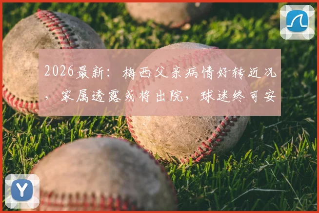 2026最新：梅西父亲病情好转近况，家属透露或将出院，球迷终可安心