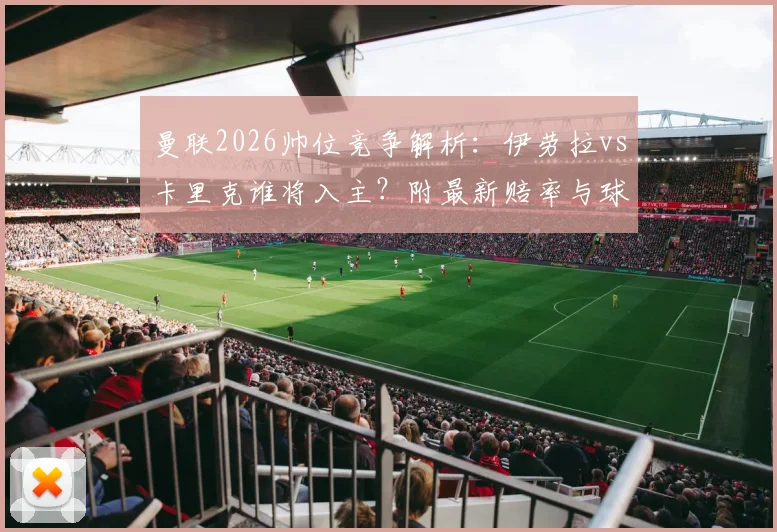 曼联2026帅位竞争解析：伊劳拉vs卡里克谁将入主？附最新赔率与球迷观点