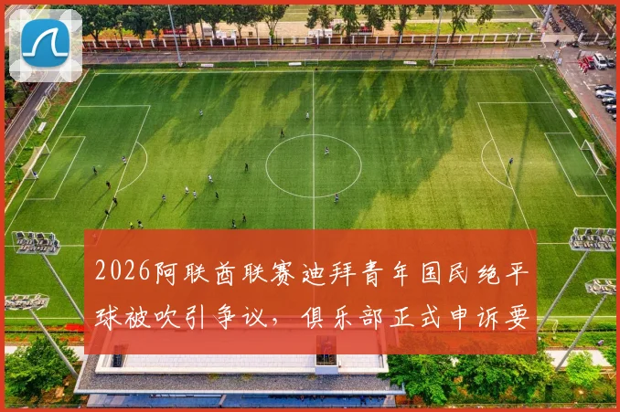 2026阿联酋联赛迪拜青年国民绝平球被吹引争议，俱乐部正式申诉要求比赛重赛内幕