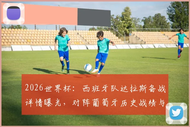 2026世界杯：西班牙队达拉斯备战详情曝光，对阵葡萄牙历史战绩与八强赛前瞻分析