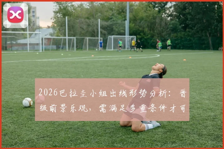 2026巴拉圭小组出线形势分析：晋级前景乐观，需满足多重条件才可能被淘汰，附最新积分与赛程预测