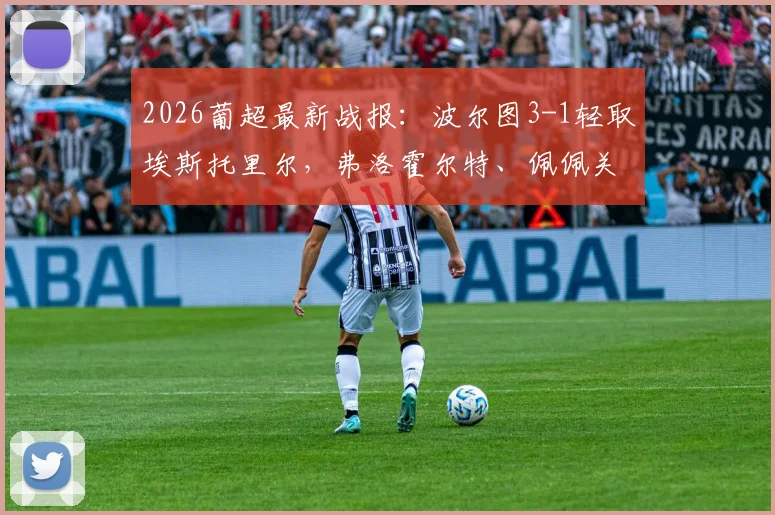 2026葡超最新战报：波尔图3-1轻取埃斯托里尔，弗洛霍尔特、佩佩关键破门，附全场精彩集锦回顾