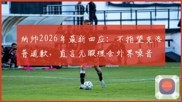 纳帅2026年最新回应:不指望克洛普道歉,直言无暇理会外界噪音