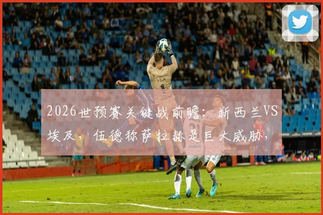 2026世预赛关键战前瞻：新西兰VS埃及，伍德称萨拉赫是巨大威胁，胜者将基本锁定出线席位