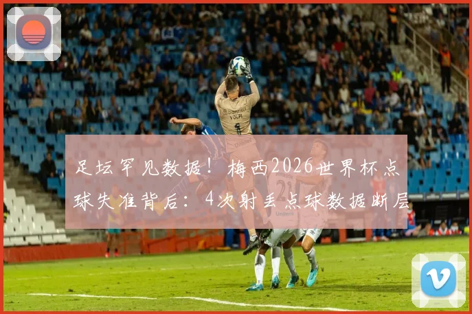 足坛罕见数据！梅西2026世界杯点球失准背后：4次射丢点球数据断层领先，第二人仅失2球