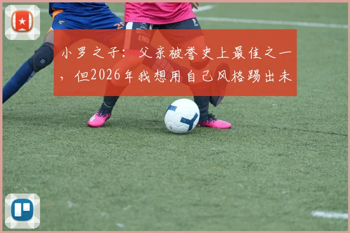 小罗之子：父亲被誉史上最佳之一，但2026年我想用自己风格踢出未来，解析职业球员二代如何走出父辈光环
