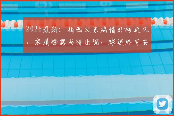 2026最新：梅西父亲病情好转近况，家属透露或将出院，球迷终可安心