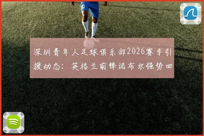 深圳青年人足球俱乐部2026赛季引援动态：英格兰前锋诺布尔强势回归，解析其技术特点与对球队战术影响