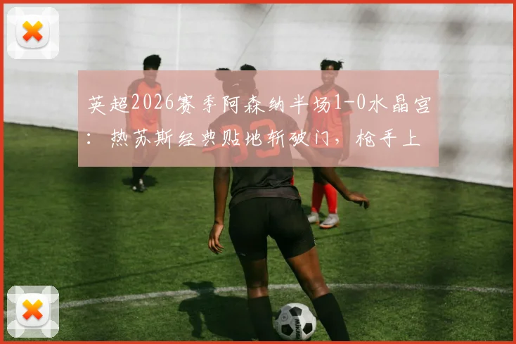 英超2026赛季阿森纳半场1-0水晶宫：热苏斯经典贴地斩破门，枪手上半场占优，附比赛技术统计与战术分析