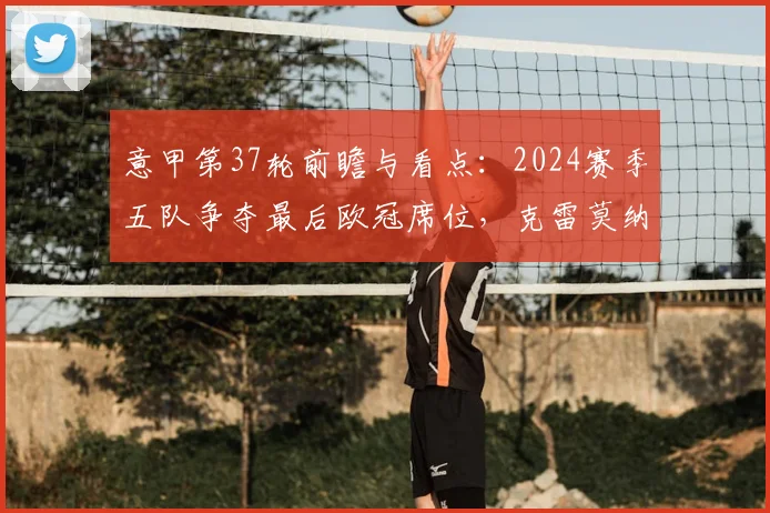 意甲第37轮前瞻与看点：2024赛季五队争夺最后欧冠席位，克雷莫纳莱切上演终极保级对决，完整赛程时间表一览