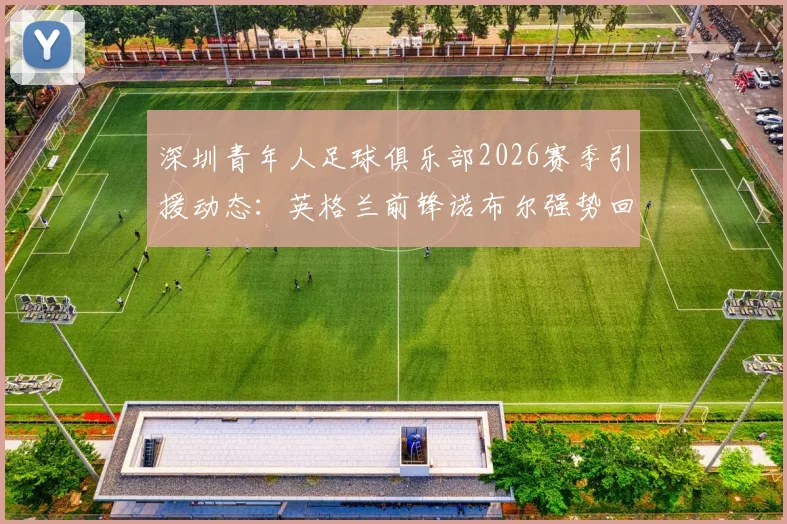深圳青年人足球俱乐部2026赛季引援动态：英格兰前锋诺布尔强势回归，解析其技术特点与对球队战术影响