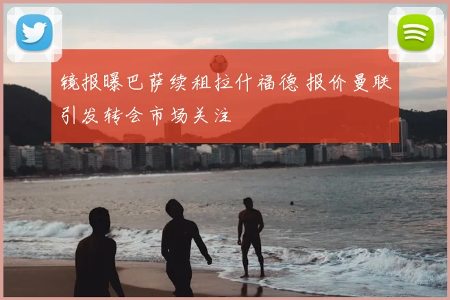 镜报曝巴萨续租拉什福德 报价曼联引发转会市场关注