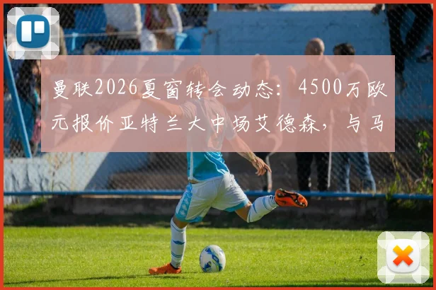 曼联2026夏窗转会动态：4500万欧元报价亚特兰大中场艾德森，与马竞展开截胡争夺战