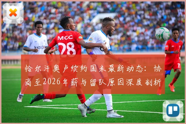 恰尔汗奥卢续约国米最新动态：协商至2026年薪与留队原因深度剖析，中场核心未来规划解读