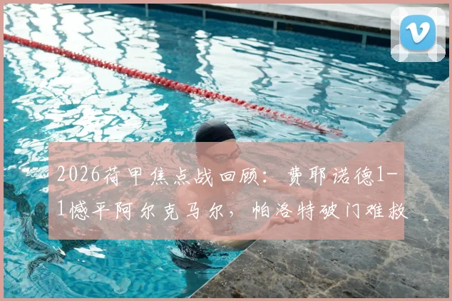 2026荷甲焦点战回顾：费耶诺德1-1憾平阿尔克马尔，帕洛特破门难救主，穆萨关键扳平球解析